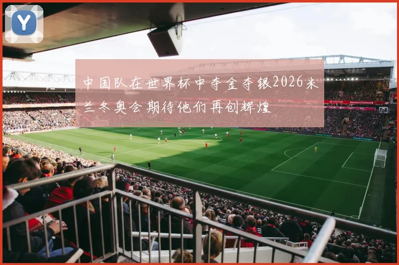 中国队在世界杯中夺金夺银2026米兰冬奥会期待他们再创辉煌